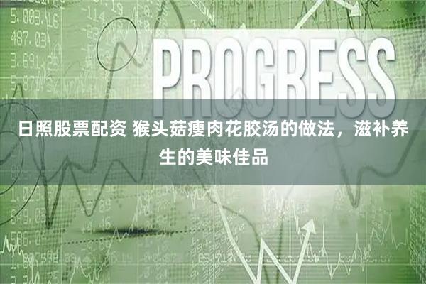 日照股票配资 猴头菇瘦肉花胶汤的做法，滋补养生的美味佳品