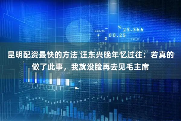 昆明配资最快的方法 汪东兴晚年忆过往：若真的做了此事，我就没脸再去见毛主席