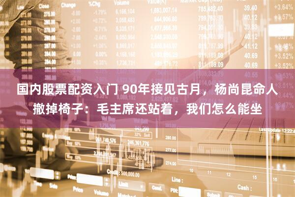 国内股票配资入门 90年接见古月，杨尚昆命人撤掉椅子：毛主席还站着，我们怎么能坐
