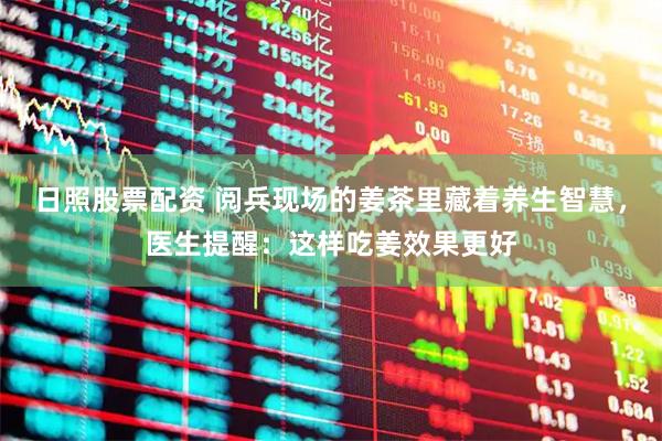 日照股票配资 阅兵现场的姜茶里藏着养生智慧，医生提醒：这样吃姜效果更好