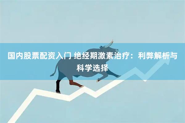 国内股票配资入门 绝经期激素治疗：利弊解析与科学选择