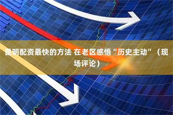 昆明配资最快的方法 在老区感悟“历史主动”（现场评论）