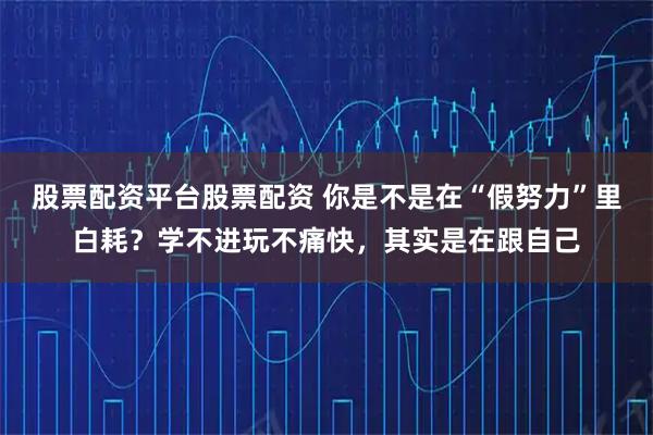 股票配资平台股票配资 你是不是在“假努力”里白耗？学不进玩不痛快，其实是在跟自己