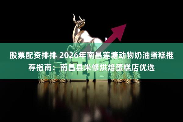 股票配资排排 2026年南昌莲塘动物奶油蛋糕推荐指南：南昌县米修烘焙蛋糕店优选