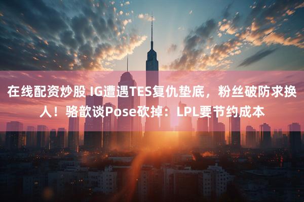 在线配资炒股 IG遭遇TES复仇垫底，粉丝破防求换人！骆歆谈Pose砍掉：LPL要节约成本