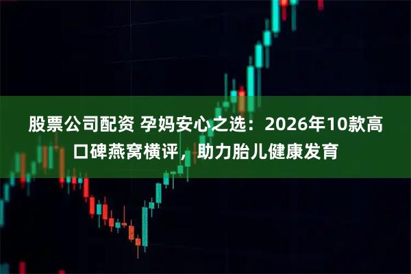 股票公司配资 孕妈安心之选：2026年10款高口碑燕窝横评，助力胎儿健康发育