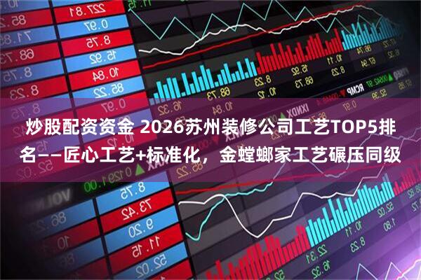 炒股配资资金 2026苏州装修公司工艺TOP5排名——匠心工艺+标准化，金螳螂家工艺碾压同级