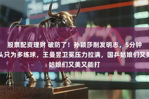 股票配资理财 破防了！孙颖莎削发明志，5分钟搞定洗头只为多练球，王曼昱卫冕压力拉满，国乒姑娘们又美又能打