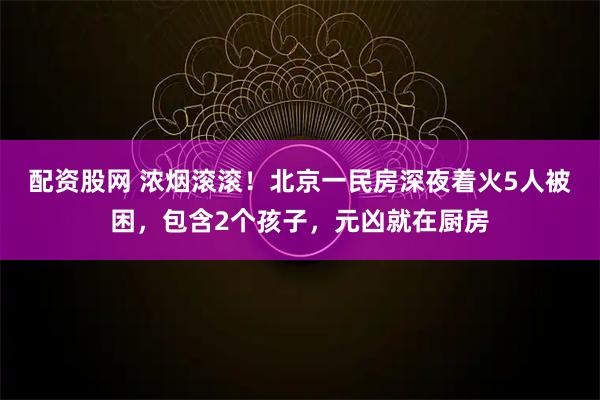 配资股网 浓烟滚滚！北京一民房深夜着火5人被困，包含2个孩子，元凶就在厨房