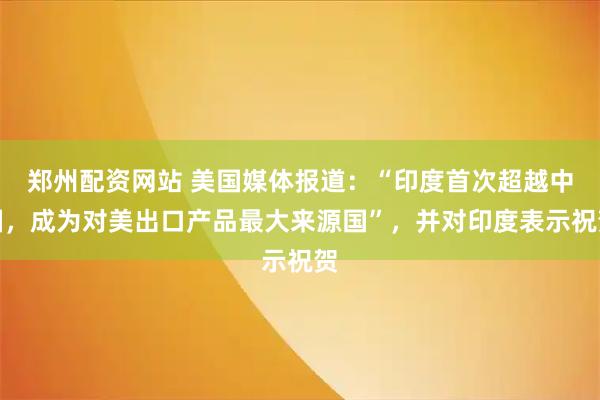 郑州配资网站 美国媒体报道：“印度首次超越中国，成为对美出口产品最大来源国”，并对印度表示祝贺