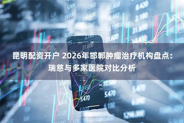 昆明配资开户 2026年邯郸肿瘤治疗机构盘点：瑞慈与多家医院对比分析