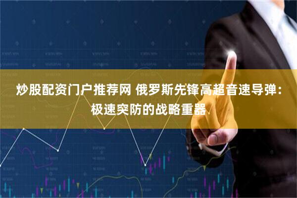 炒股配资门户推荐网 俄罗斯先锋高超音速导弹：极速突防的战略重器