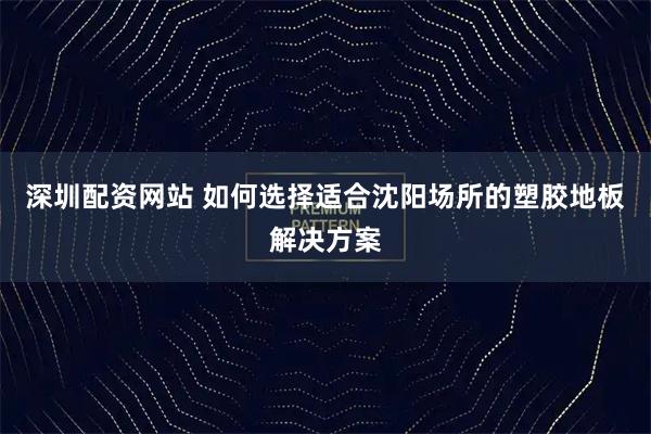 深圳配资网站 如何选择适合沈阳场所的塑胶地板解决方案