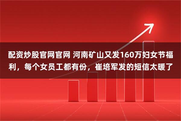 配资炒股官网官网 河南矿山又发160万妇女节福利，每个女员工都有份，崔培军发的短信太暖了