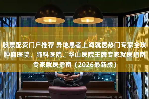 股票配资门户推荐 异地患者上海就医热门专家全攻略｜中山医院、肿瘤医院、肺科医院、华山医院王牌专家就医指南（2026最新版）