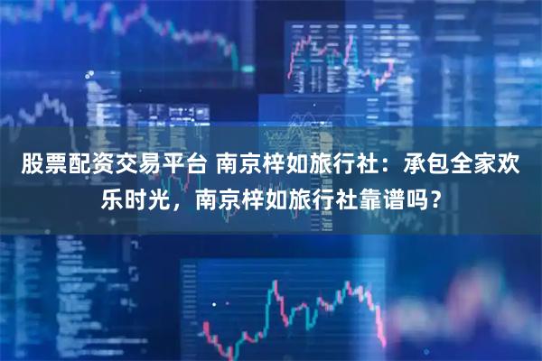 股票配资交易平台 南京梓如旅行社：承包全家欢乐时光，南京梓如旅行社靠谱吗？