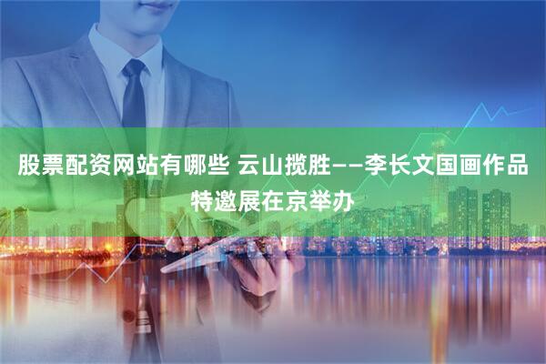 股票配资网站有哪些 云山揽胜——李长文国画作品特邀展在京举办