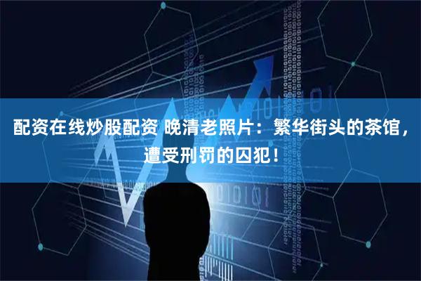 配资在线炒股配资 晚清老照片：繁华街头的茶馆，遭受刑罚的囚犯！