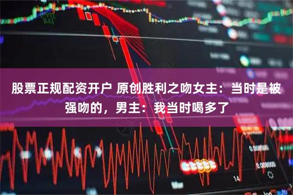 股票正规配资开户 原创胜利之吻女主：当时是被强吻的，男主：我当时喝多了