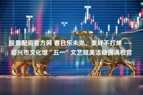 股票配资官方网 春日乐未央，美好不打烊 —— 绍兴市文化馆“五一”文艺赋美活动圆满收官