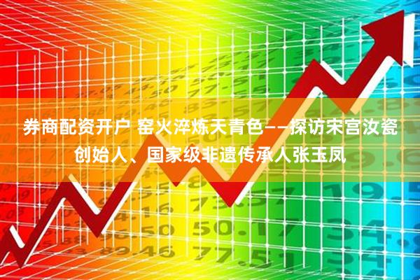 券商配资开户 窑火淬炼天青色——探访宋宫汝瓷创始人、国家级非遗传承人张玉凤