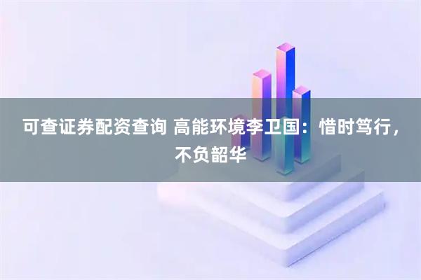 可查证券配资查询 高能环境李卫国：惜时笃行，不负韶华