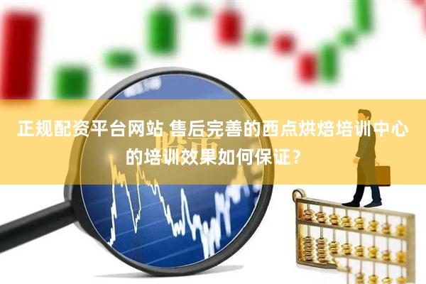 正规配资平台网站 售后完善的西点烘焙培训中心的培训效果如何保证？